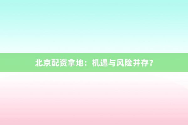 北京配资拿地：机遇与风险并存？