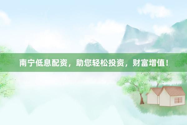 南宁低息配资，助您轻松投资，财富增值！