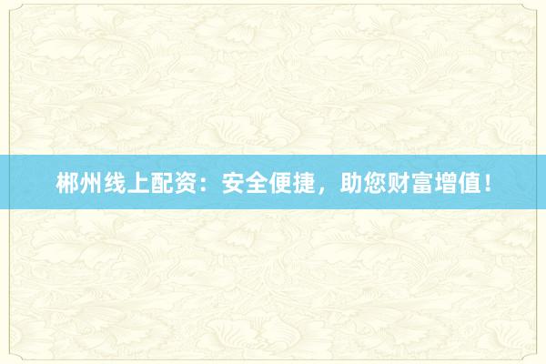 郴州线上配资：安全便捷，助您财富增值！
