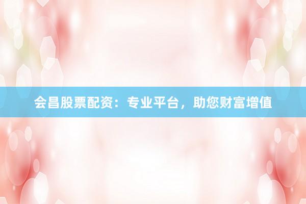 会昌股票配资：专业平台，助您财富增值