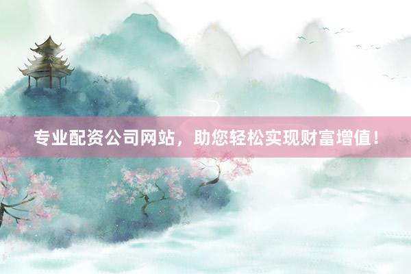 专业配资公司网站，助您轻松实现财富增值！