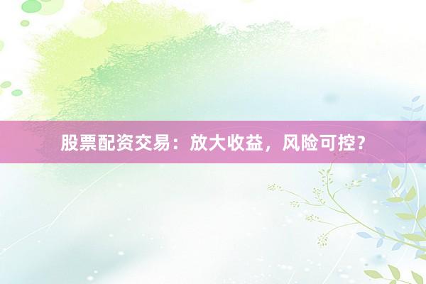 股票配资交易：放大收益，风险可控？