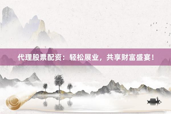 代理股票配资：轻松展业，共享财富盛宴！