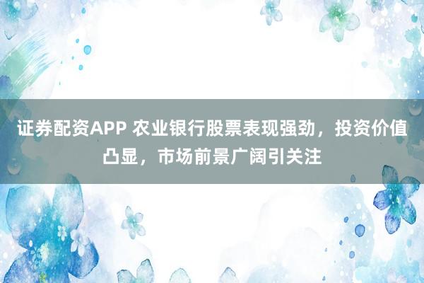 证券配资APP 农业银行股票表现强劲，投资价值凸显，市场前景广阔引关注
