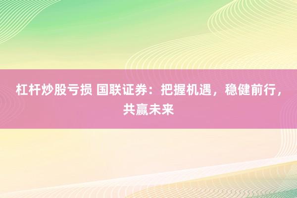 杠杆炒股亏损 国联证券：把握机遇，稳健前行，共赢未来