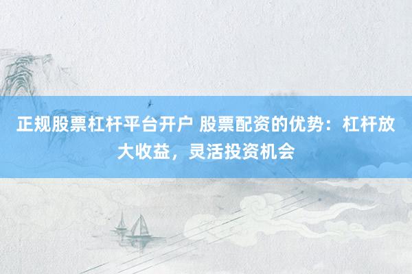 正规股票杠杆平台开户 股票配资的优势：杠杆放大收益，灵活投资机会