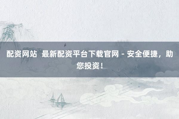 配资网站  最新配资平台下载官网 - 安全便捷，助您投资！