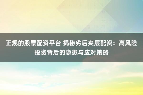 正规的股票配资平台 揭秘劣后夹层配资：高风险投资背后的隐患与应对策略