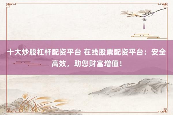 十大炒股杠杆配资平台 在线股票配资平台：安全高效，助您财富增值！