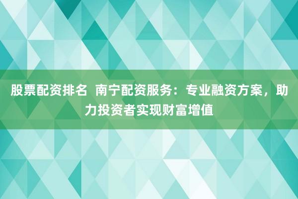 股票配资排名  南宁配资服务：专业融资方案，助力投资者实现财富增值