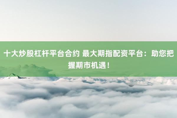 十大炒股杠杆平台合约 最大期指配资平台：助您把握期市机遇！