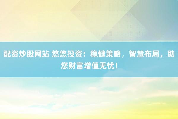 配资炒股网站 悠悠投资：稳健策略，智慧布局，助您财富增值无忧！