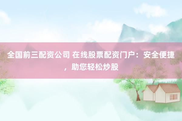 全国前三配资公司 在线股票配资门户：安全便捷，助您轻松炒股