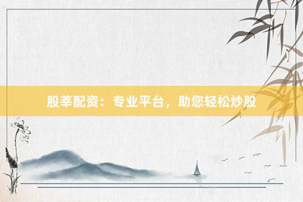 股莘配资：专业平台，助您轻松炒股