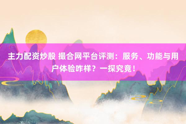 主力配资炒股 撮合网平台评测：服务、功能与用户体验咋样？一探究竟！