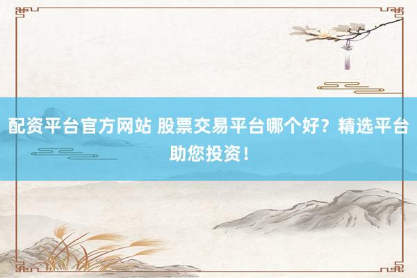 配资平台官方网站 股票交易平台哪个好？精选平台助您投资！
