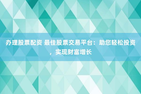 办理股票配资 最佳股票交易平台：助您轻松投资，实现财富增长