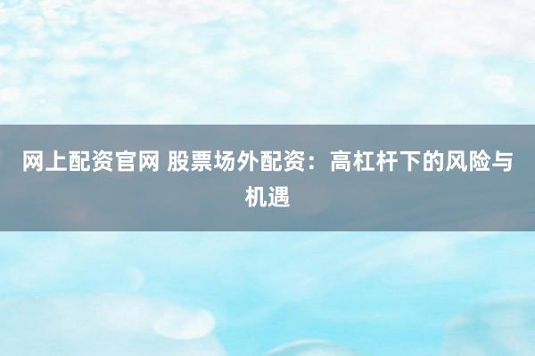 网上配资官网 股票场外配资：高杠杆下的风险与机遇