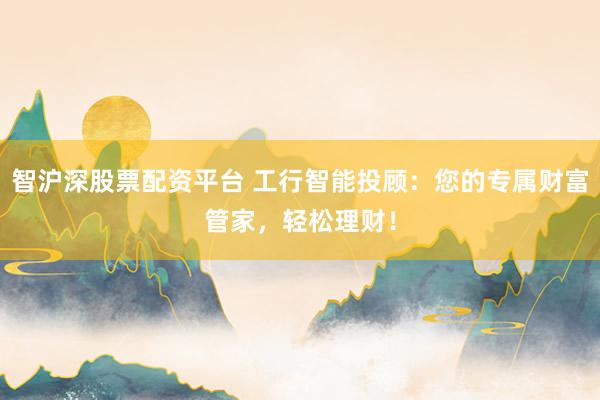 智沪深股票配资平台 工行智能投顾：您的专属财富管家，轻松理财！