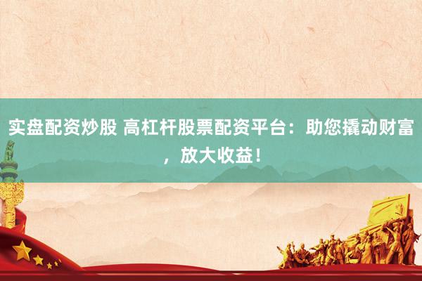 实盘配资炒股 高杠杆股票配资平台：助您撬动财富，放大收益！