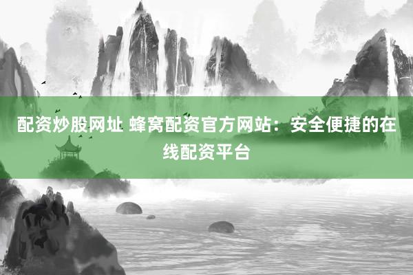 配资炒股网址 蜂窝配资官方网站：安全便捷的在线配资平台