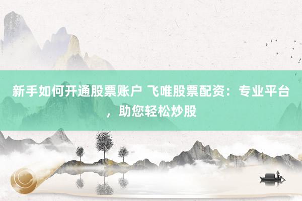 新手如何开通股票账户 飞唯股票配资：专业平台，助您轻松炒股