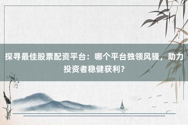 探寻最佳股票配资平台：哪个平台独领风骚，助力投资者稳健获利？