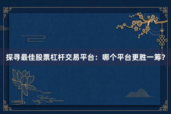 探寻最佳股票杠杆交易平台：哪个平台更胜一筹？