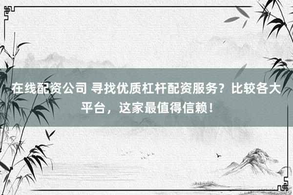 在线配资公司 寻找优质杠杆配资服务？比较各大平台，这家最值得信赖！