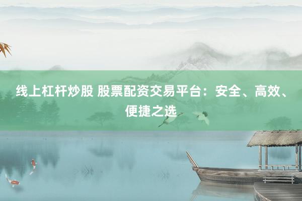 线上杠杆炒股 股票配资交易平台：安全、高效、便捷之选