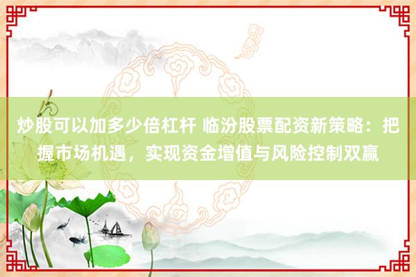 炒股可以加多少倍杠杆 临汾股票配资新策略：把握市场机遇，实现资金增值与风险控制双赢