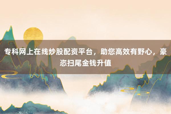 专科网上在线炒股配资平台，助您高效有野心，豪恣扫尾金钱升值
