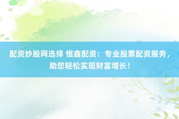 配资炒股网选择 恒鑫配资：专业股票配资服务，助您轻松实现财富增长！