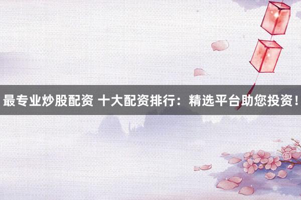 最专业炒股配资 十大配资排行：精选平台助您投资！