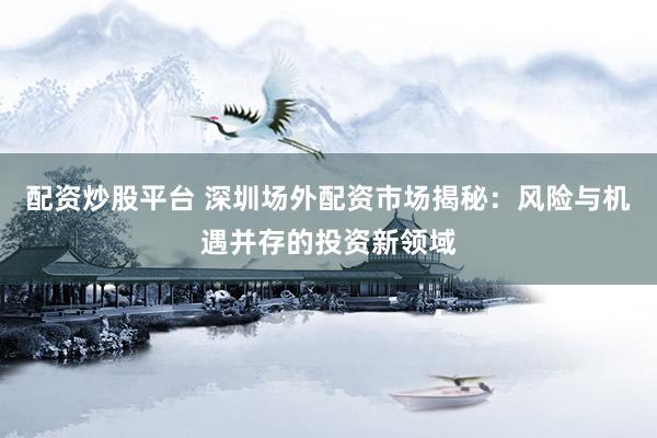配资炒股平台 深圳场外配资市场揭秘：风险与机遇并存的投资新领域