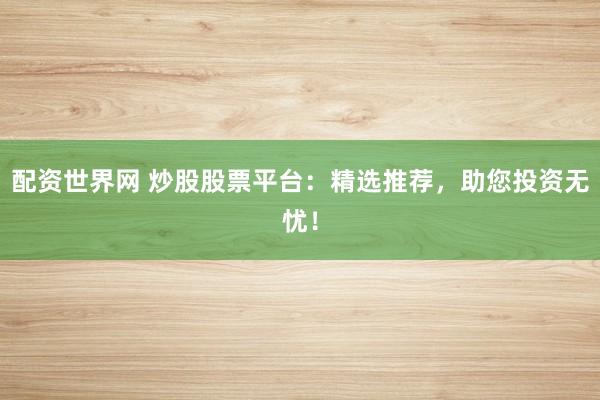 配资世界网 炒股股票平台：精选推荐，助您投资无忧！