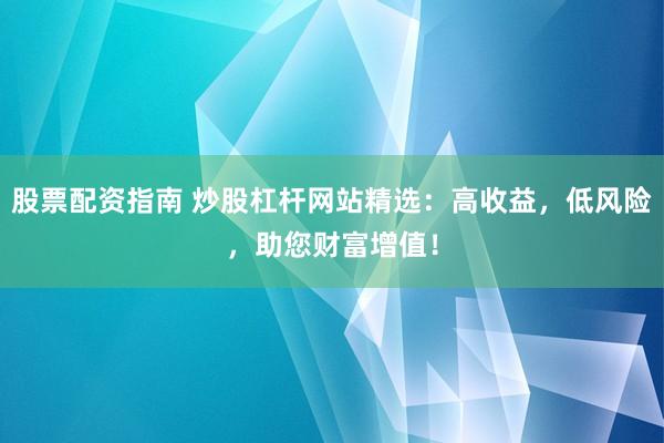 股票配资指南 炒股杠杆网站精选：高收益，低风险，助您财富增值！