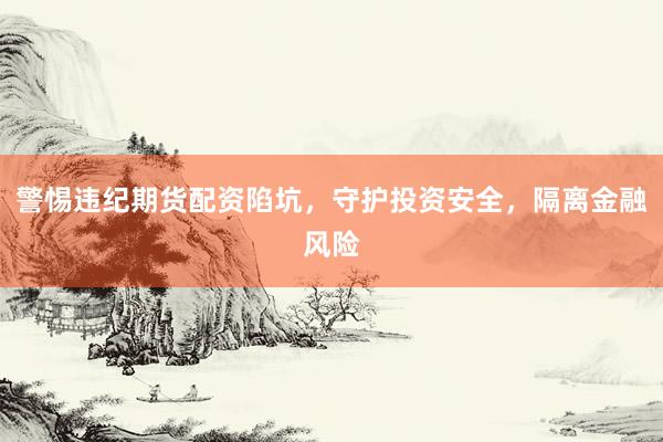 警惕违纪期货配资陷坑，守护投资安全，隔离金融风险