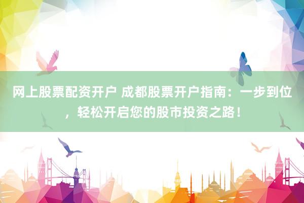网上股票配资开户 成都股票开户指南：一步到位，轻松开启您的股市投资之路！