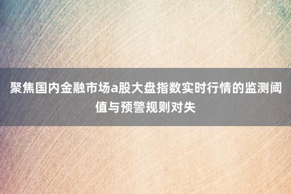 聚焦国内金融市场a股大盘指数实时行情的监测阈值与预警规则对失