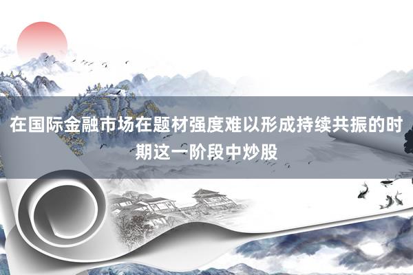在国际金融市场在题材强度难以形成持续共振的时期这一阶段中炒股