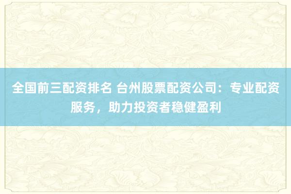 全国前三配资排名 台州股票配资公司：专业配资服务，助力投资者稳健盈利