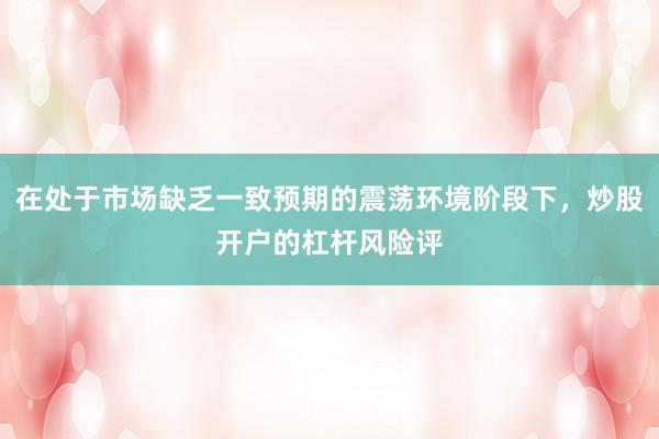 在处于市场缺乏一致预期的震荡环境阶段下，炒股开户的杠杆风险评