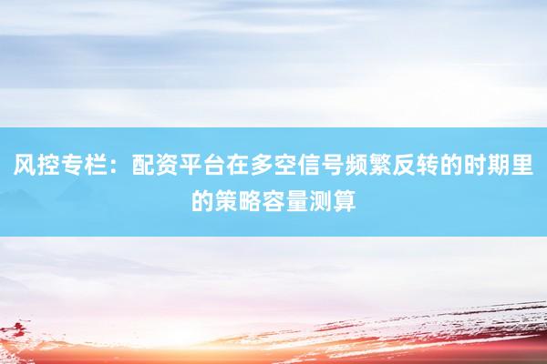 风控专栏：配资平台在多空信号频繁反转的时期里的策略容量测算