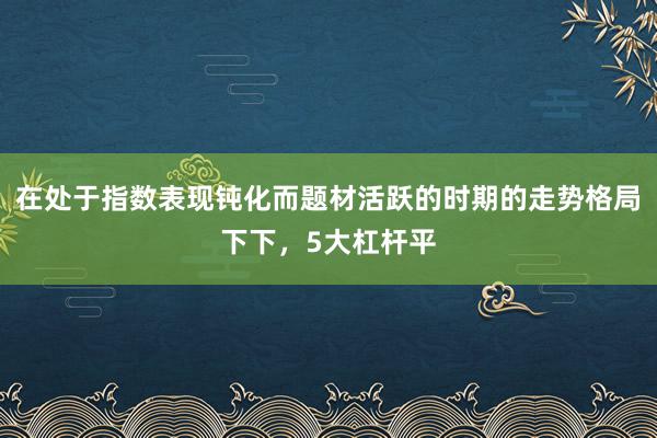 在处于指数表现钝化而题材活跃的时期的走势格局下下，5大杠杆平