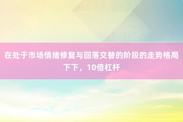 在处于市场情绪修复与回落交替的阶段的走势格局下下，10倍杠杆