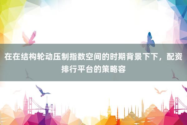 在在结构轮动压制指数空间的时期背景下下，配资排行平台的策略容