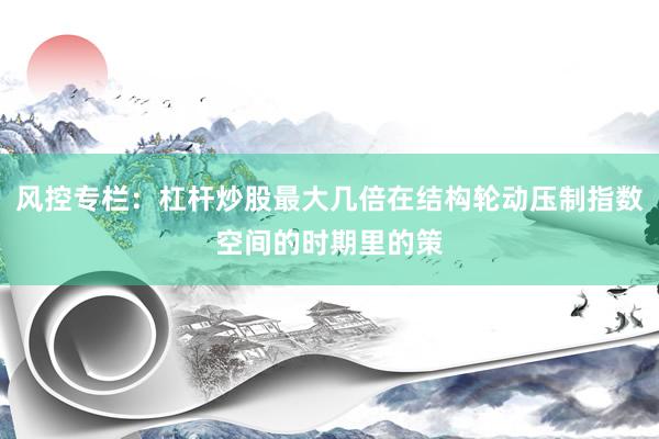 风控专栏：杠杆炒股最大几倍在结构轮动压制指数空间的时期里的策