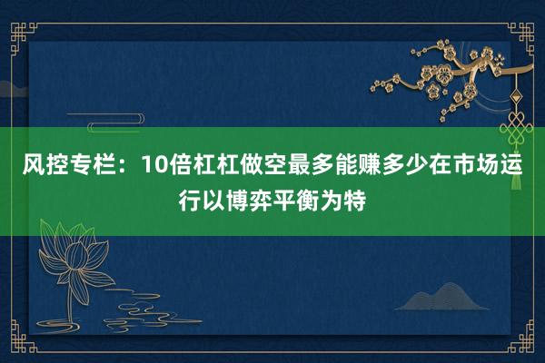 风控专栏：10倍杠杠做空最多能赚多少在市场运行以博弈平衡为特