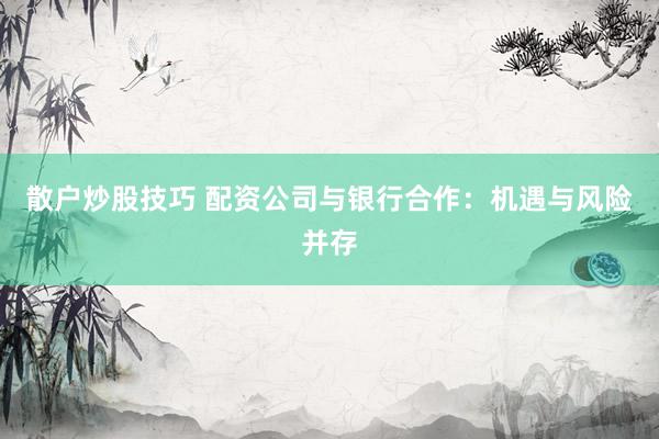散户炒股技巧 配资公司与银行合作：机遇与风险并存